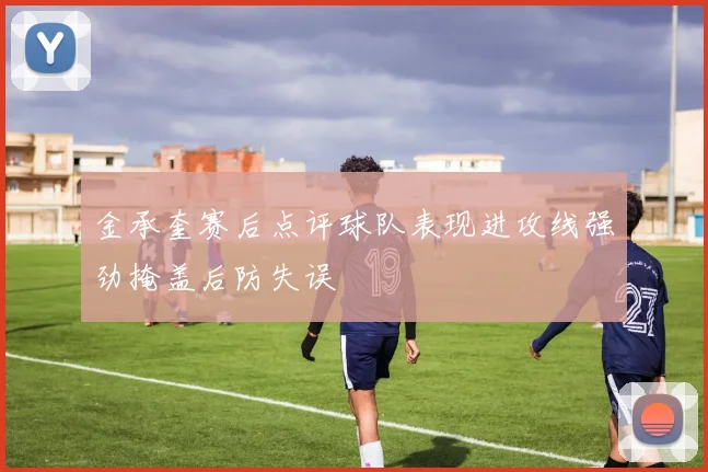 金承奎赛后点评球队表现进攻线强劲掩盖后防失误
