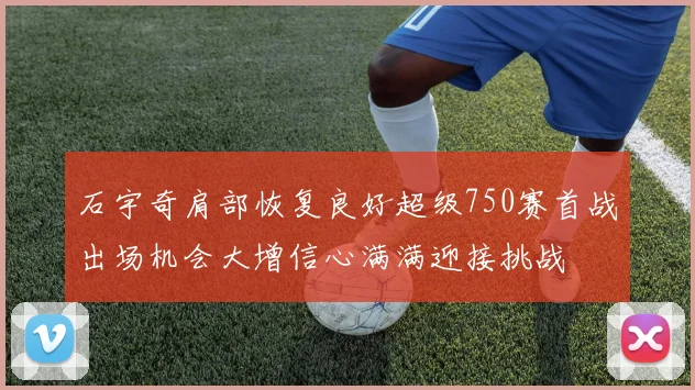 石宇奇肩部恢复良好超级750赛首战出场机会大增信心满满迎接挑战