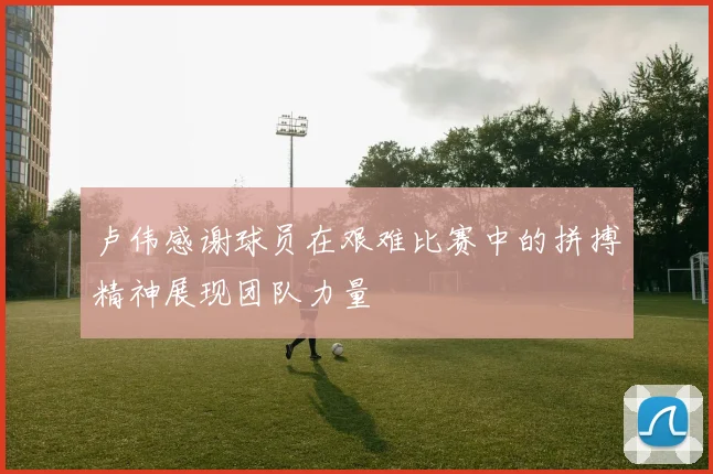 卢伟感谢球员在艰难比赛中的拼搏精神展现团队力量