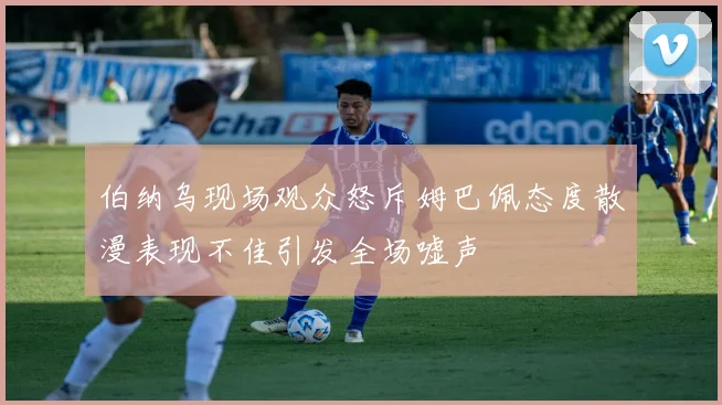伯纳乌现场观众怒斥姆巴佩态度散漫表现不佳引发全场嘘声