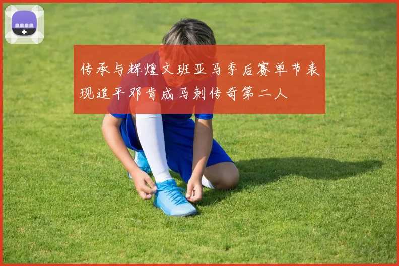 传承与辉煌文班亚马季后赛单节表现追平邓肯成马刺传奇第二人
