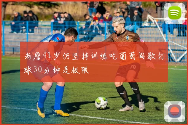 老詹41岁仍坚持训练吃葡萄间歇打球30分钟是极限
