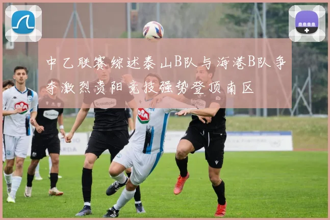 中乙联赛综述泰山B队与海港B队争夺激烈贵阳竞技强势登顶南区