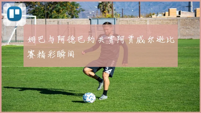 姆巴与阿德巴约共赏阿贾威尔逊比赛精彩瞬间