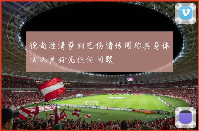 德尚澄清萨利巴伤情传闻称其身体状况良好无任何问题