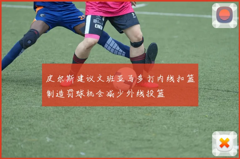 皮尔斯建议文班亚马多打内线扣篮制造罚球机会减少外线投篮