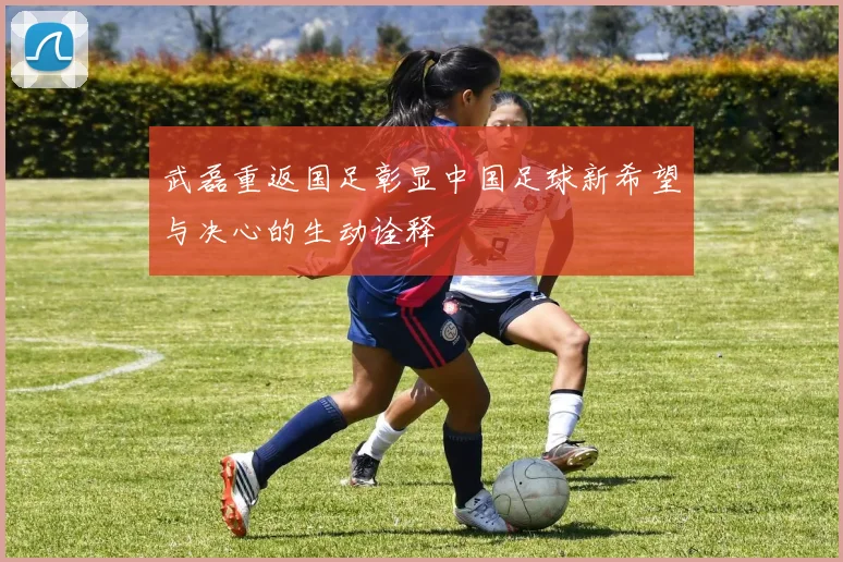 武磊重返国足彰显中国足球新希望与决心的生动诠释