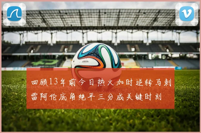 回顾13年前今日热火加时逆转马刺雷阿伦底角绝平三分成关键时刻