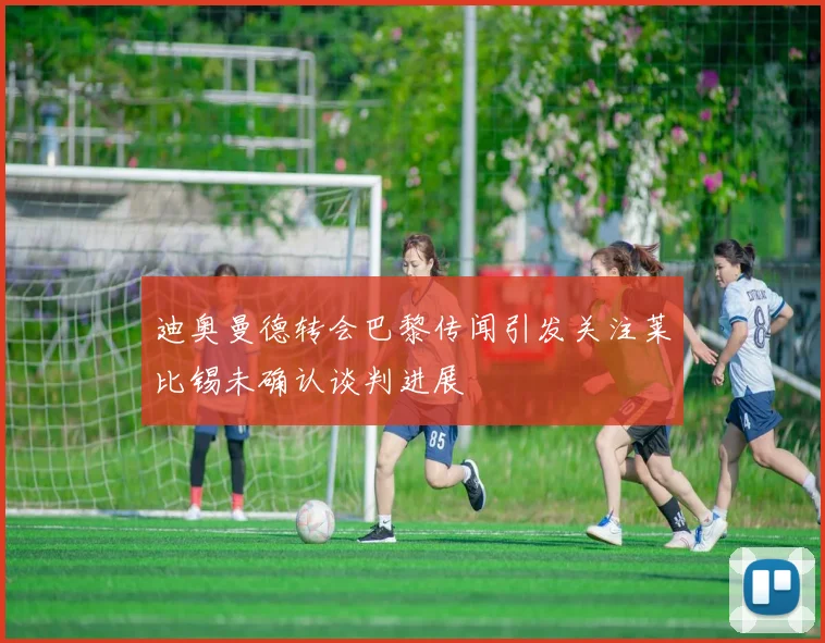 迪奥曼德转会巴黎传闻引发关注莱比锡未确认谈判进展