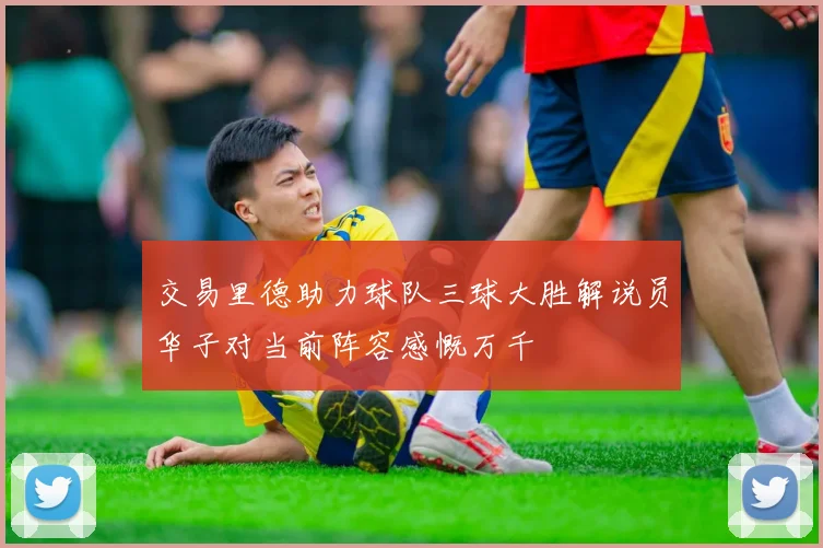 交易里德助力球队三球大胜解说员华子对当前阵容感慨万千