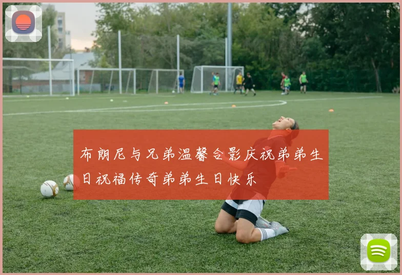 布朗尼与兄弟温馨合影庆祝弟弟生日祝福传奇弟弟生日快乐