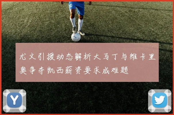尤文引援动态解析大马丁与维卡里奥争夺凯西薪资要求成难题