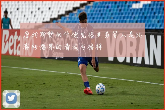 詹姆斯赞纳什德克格里芬等人是比赛转播界的清流与榜样