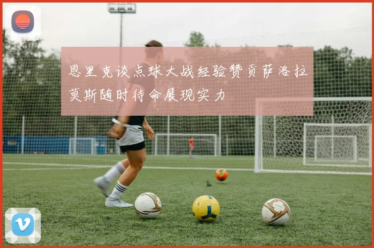 恩里克谈点球大战经验赞贡萨洛拉莫斯随时待命展现实力