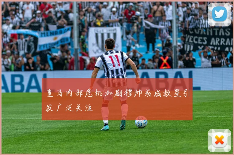 皇马内部危机加剧穆帅或成救星引发广泛关注