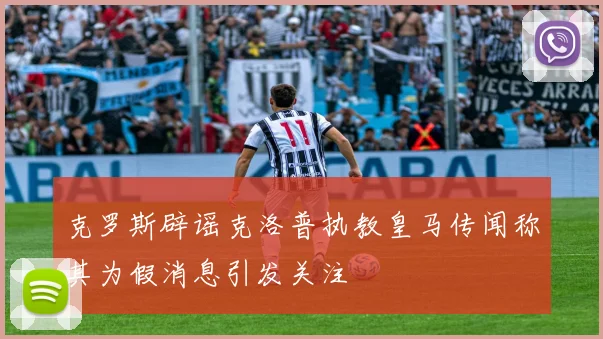 克罗斯辟谣克洛普执教皇马传闻称其为假消息引发关注