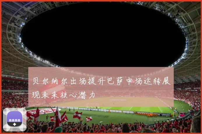 贝尔纳尔出场提升巴萨中场运转展现未来核心潜力