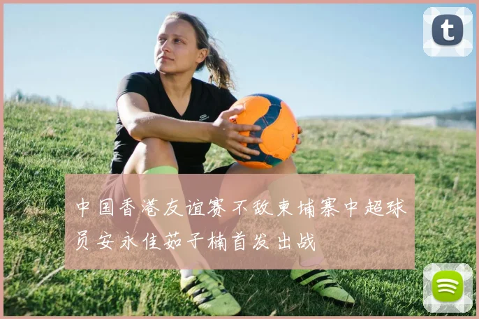 中国香港友谊赛不敌柬埔寨中超球员安永佳茹子楠首发出战